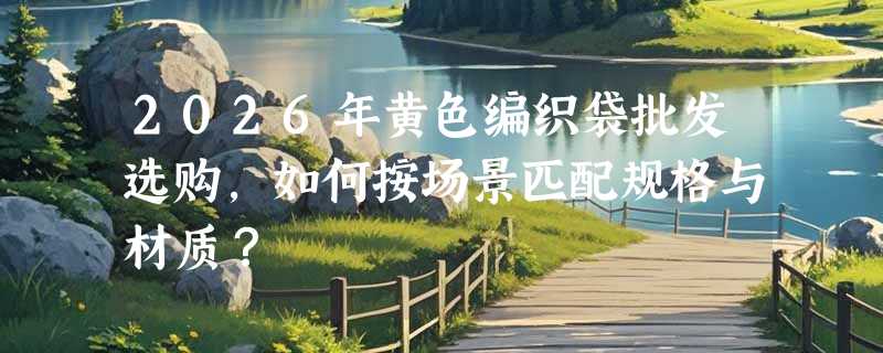 2026年黄色编织袋批发选购，如何按场景匹配规格与材质？