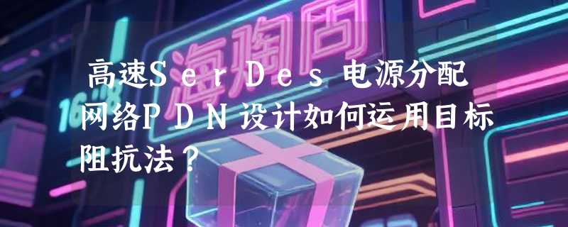 高速SerDes电源分配网络PDN设计如何运用目标阻抗法？