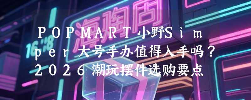 POPMART小野Simper大号手办值得入手吗？2026潮玩摆件选购要点