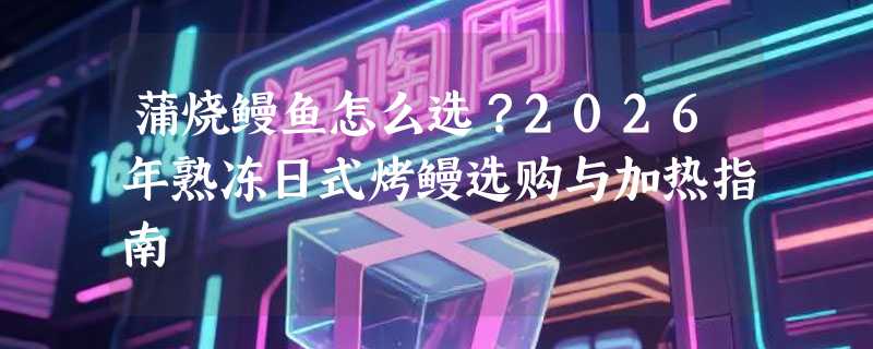 蒲烧鳗鱼怎么选？2026年熟冻日式烤鳗选购与加热指南