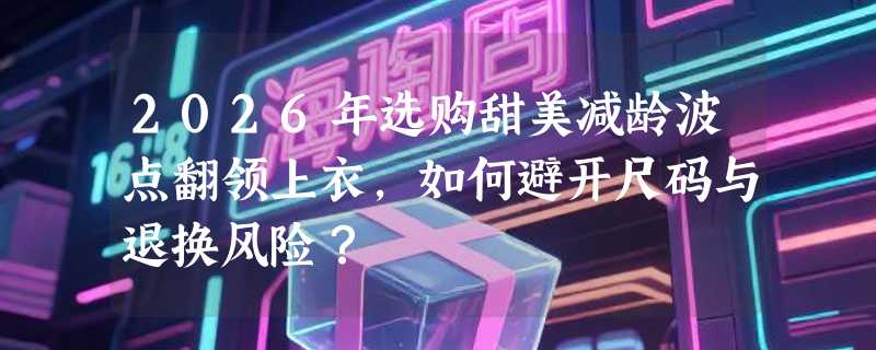 2026年选购甜美减龄波点翻领上衣，如何避开尺码与退换风险？