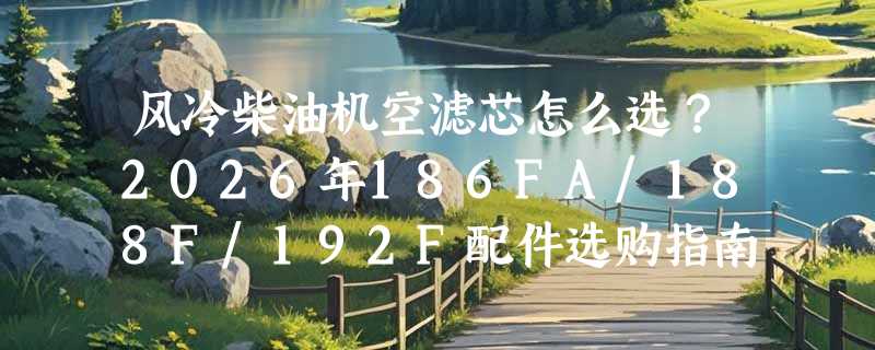 风冷柴油机空滤芯怎么选？2026年186FA/188F/192F配件选购指南