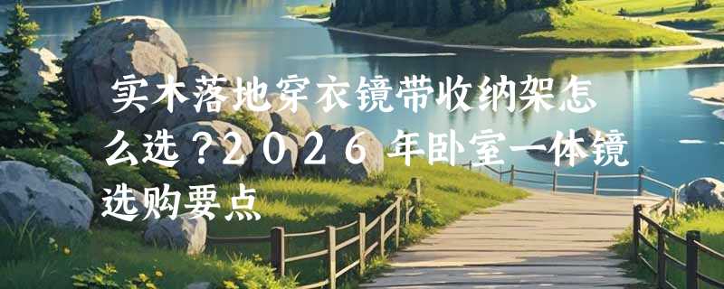 实木落地穿衣镜带收纳架怎么选？2026年卧室一体镜选购要点