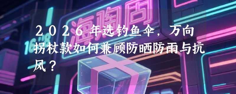 2026年选钓鱼伞，万向拐杖款如何兼顾防晒防雨与抗风？