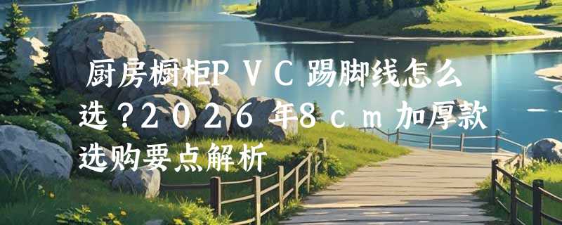 厨房橱柜PVC踢脚线怎么选？2026年8cm加厚款选购要点解析