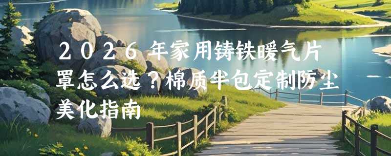 2026年家用铸铁暖气片罩怎么选？棉质半包定制防尘美化指南