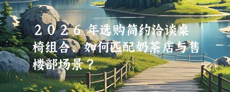 2026年选购简约洽谈桌椅组合，如何匹配奶茶店与售楼部场景？