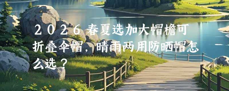 2026春夏选加大帽檐可折叠伞帽，晴雨两用防晒帽怎么选？