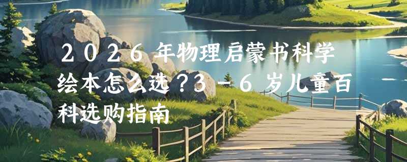 2026年物理启蒙书科学绘本怎么选？3-6岁儿童百科选购指南
