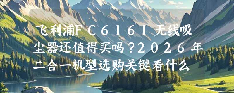 飞利浦FC6161无线吸尘器还值得买吗？2026年二合一机型选购关键看什么