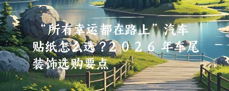“所有幸运都在路上”汽车贴纸怎么选？2026年车尾装饰选购要点