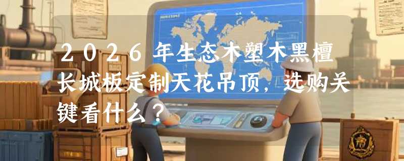 2026年生态木塑木黑檀长城板定制天花吊顶，选购关键看什么？