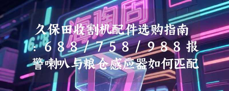 久保田收割机配件选购指南：688/758/988报警喇叭与粮仓感应器如何匹配？