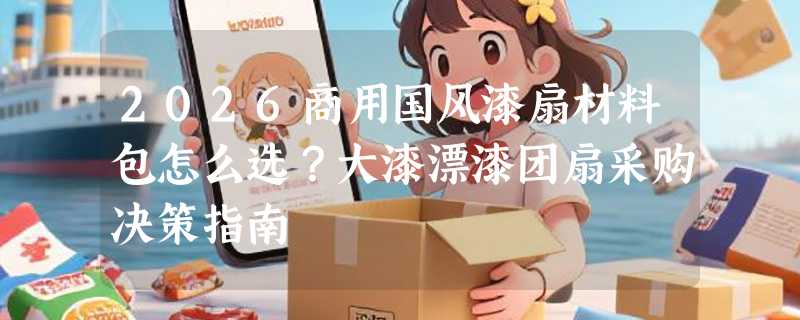 2026商用国风漆扇材料包怎么选？大漆漂漆团扇采购决策指南