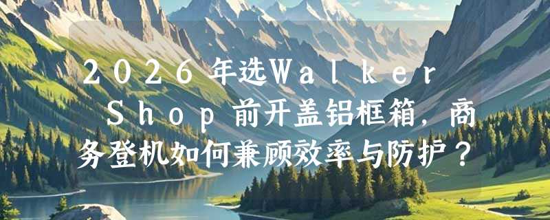 2026年选Walker Shop前开盖铝框箱，商务登机如何兼顾效率与防护？