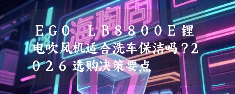 EGO LB8800E锂电吹风机适合洗车保洁吗？2026选购决策要点