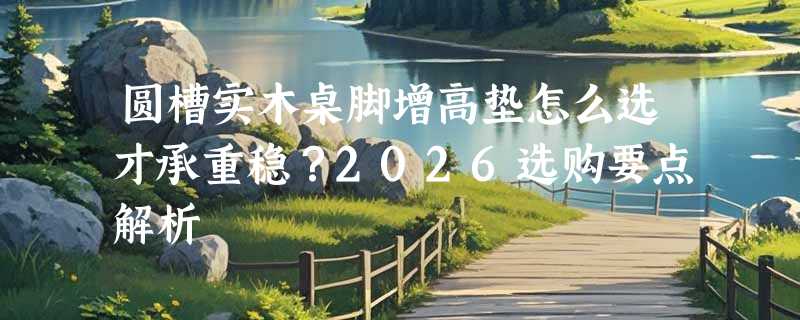 圆槽实木桌脚增高垫怎么选才承重稳？2026选购要点解析