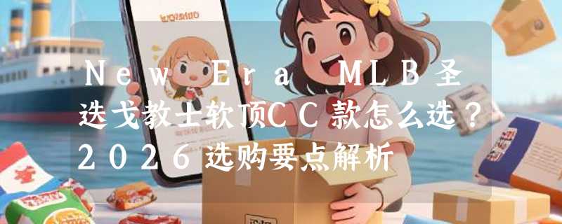New Era MLB圣迭戈教士软顶CC款怎么选？2026选购要点解析