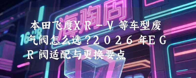 本田飞度XR-V等车型废气阀怎么选？2026年EGR阀适配与更换要点