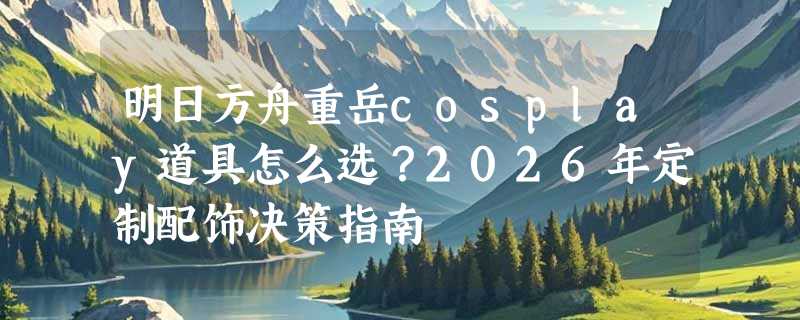 明日方舟重岳cosplay道具怎么选？2026年定制配饰决策指南