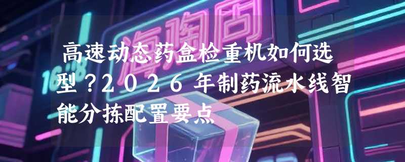 高速动态药盒检重机如何选型？2026年制药流水线智能分拣配置要点