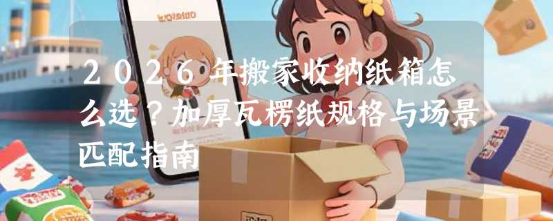 2026年搬家收纳纸箱怎么选？加厚瓦楞纸规格与场景匹配指南
