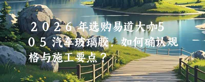 2026年选购易道大咖505汽车玻璃胶，如何确认规格与施工要点？