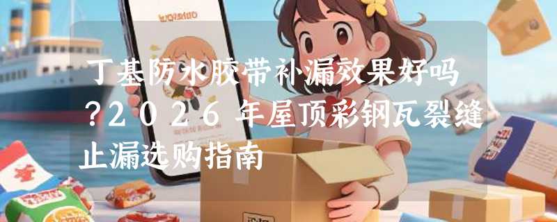 丁基防水胶带补漏效果好吗？2026年屋顶彩钢瓦裂缝止漏选购指南