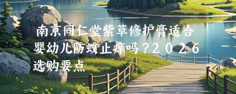 南京同仁堂紫草修护膏适合婴幼儿防蚊止痒吗？2026选购要点
