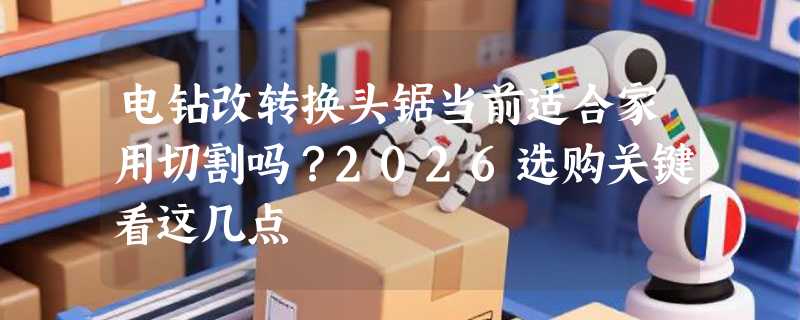 电钻改转换头锯当前适合家用切割吗？2026选购关键看这几点
