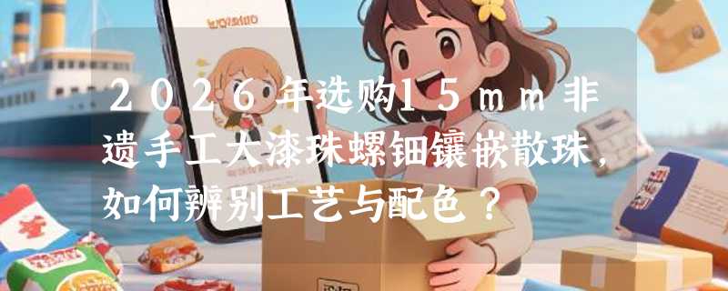 2026年选购15mm非遗手工大漆珠螺钿镶嵌散珠，如何辨别工艺与配色？