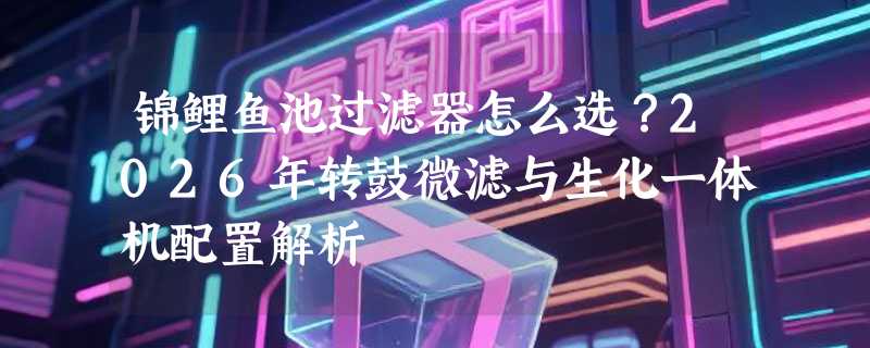 锦鲤鱼池过滤器怎么选？2026年转鼓微滤与生化一体机配置解析