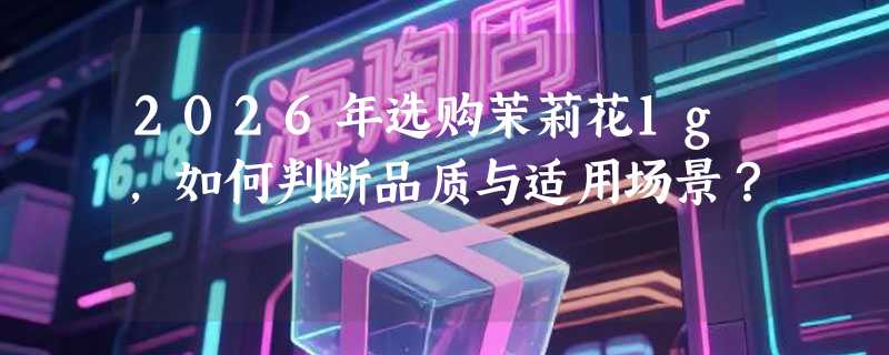 2026年选购茉莉花1g，如何判断品质与适用场景？