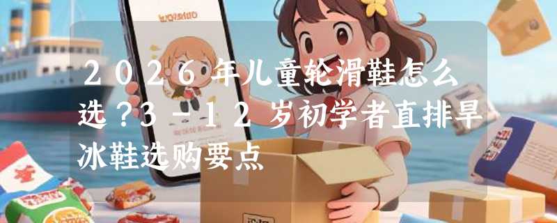 2026年儿童轮滑鞋怎么选？3-12岁初学者直排旱冰鞋选购要点