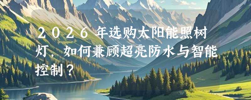 2026年选购太阳能照树灯，如何兼顾超亮防水与智能控制？