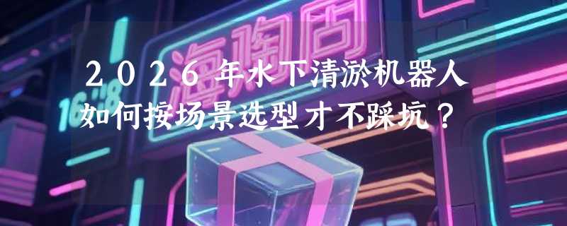 2026年水下清淤机器人如何按场景选型才不踩坑？