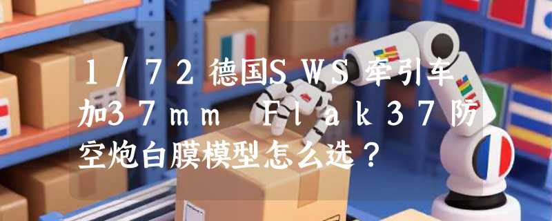 1/72德国SWS牵引车加37mm Flak37防空炮白膜模型怎么选？