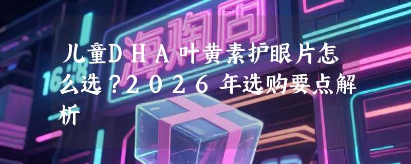 儿童DHA叶黄素护眼片怎么选？2026年选购要点解析