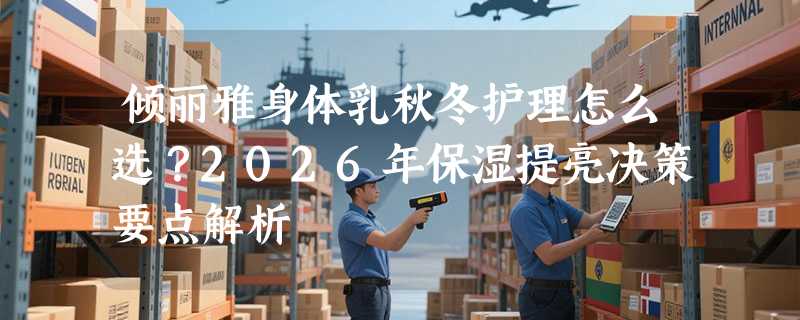 倾丽雅身体乳秋冬护理怎么选？2026年保湿提亮决策要点解析