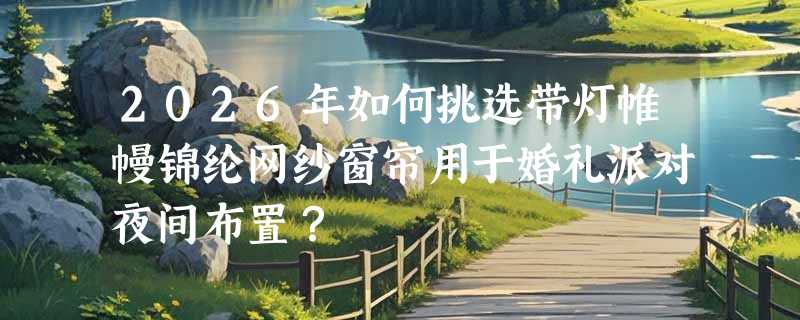 2026年如何挑选带灯帷幔锦纶网纱窗帘用于婚礼派对夜间布置？