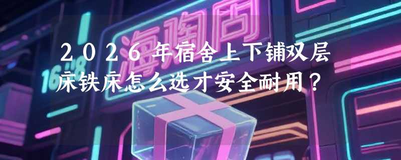 2026年宿舍上下铺双层床铁床怎么选才安全耐用？