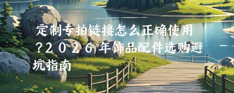 定制专拍链接怎么正确使用？2026年饰品配件选购避坑指南