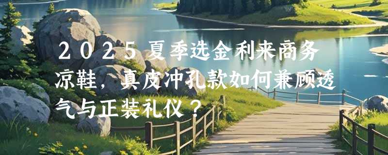 2025夏季选金利来商务凉鞋，真皮冲孔款如何兼顾透气与正装礼仪？