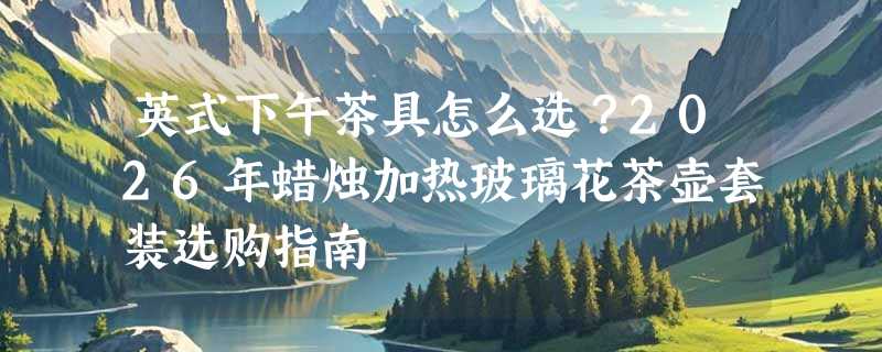 英式下午茶具怎么选？2026年蜡烛加热玻璃花茶壶套装选购指南