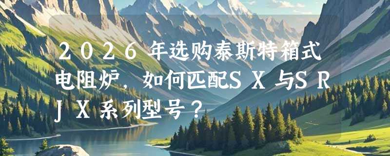 2026年选购泰斯特箱式电阻炉，如何匹配SX与SRJX系列型号？