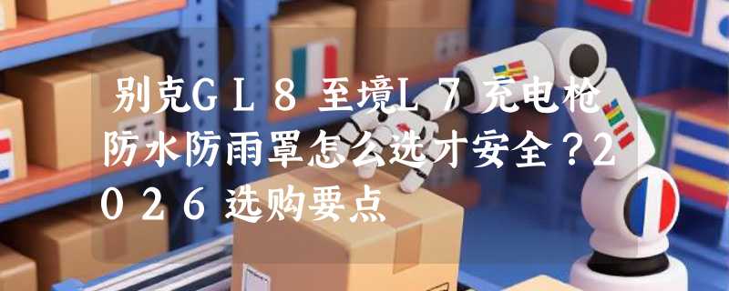 别克GL8至境L7充电枪防水防雨罩怎么选才安全？2026选购要点