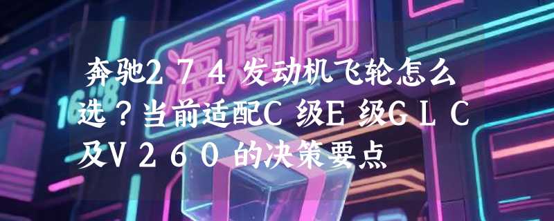 奔驰274发动机飞轮怎么选？当前适配C级E级GLC及V260的决策要点