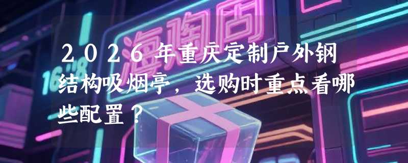 2026年重庆定制户外钢结构吸烟亭，选购时重点看哪些配置？