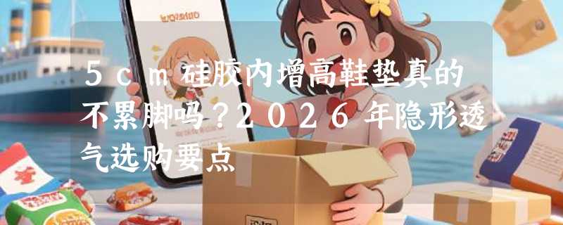 5cm硅胶内增高鞋垫真的不累脚吗？2026年隐形透气选购要点