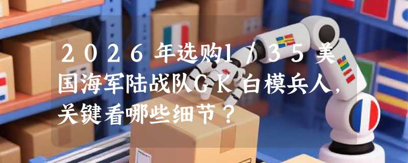 2026年选购1/35美国海军陆战队GK白模兵人，关键看哪些细节？
